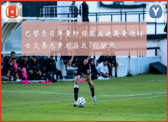 巴黎圣日耳曼即将完成迪奥曼德转会交易总费用接近1亿欧元