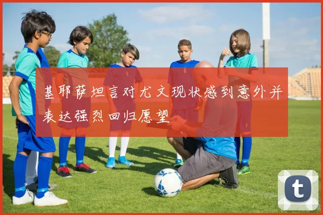 基耶萨坦言对尤文现状感到意外并表达强烈回归愿望