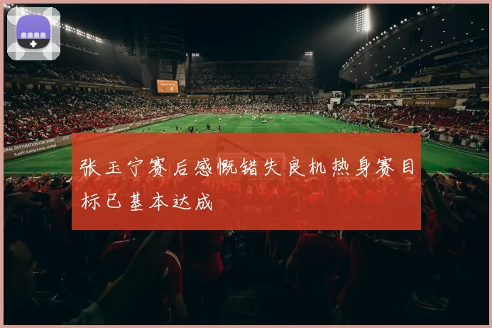张玉宁赛后感慨错失良机热身赛目标已基本达成