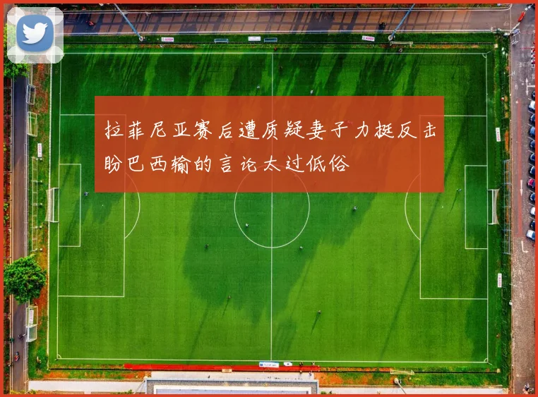拉菲尼亚赛后遭质疑妻子力挺反击盼巴西输的言论太过低俗