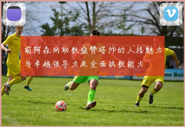 前阿森纳助教盛赞塔帅的人格魅力与卓越领导力及全面执教能力