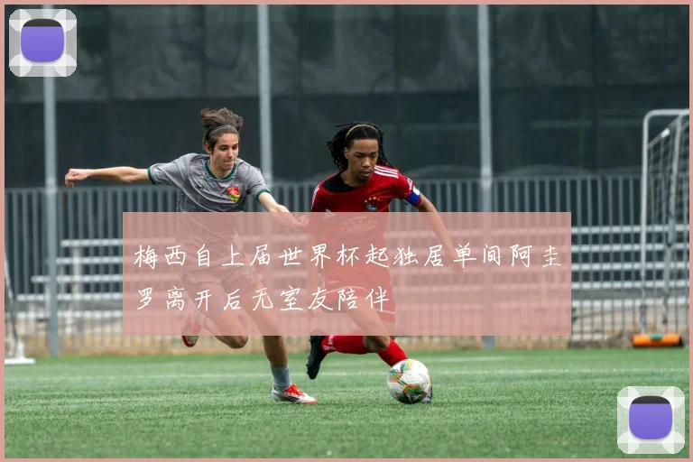 梅西自上届世界杯起独居单间阿圭罗离开后无室友陪伴