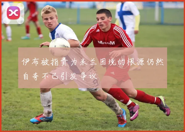 伊布被指责为米兰困境的根源仍然自夸不已引发争议