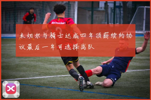 米切尔与骑士达成四年顶薪续约协议最后一年可选择离队