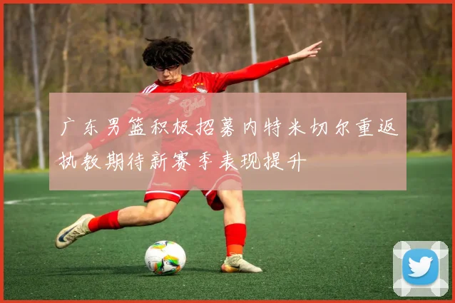 广东男篮积极招募内特米切尔重返执教期待新赛季表现提升