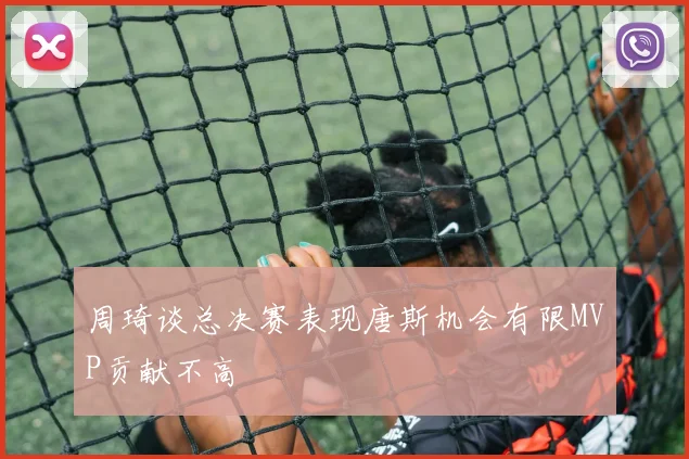 周琦谈总决赛表现唐斯机会有限MVP贡献不高