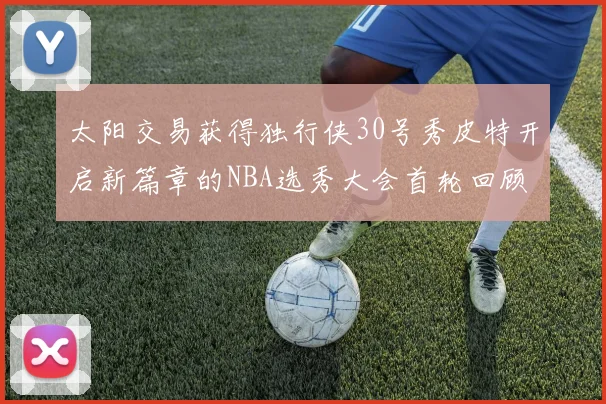 太阳交易获得独行侠30号秀皮特开启新篇章的NBA选秀大会首轮回顾