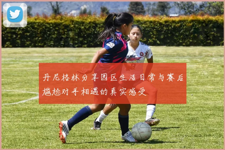 丹尼格林分享园区生活日常与赛后尴尬对手相遇的真实感受