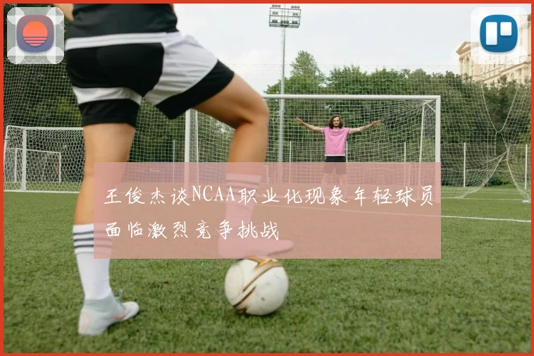 王俊杰谈NCAA职业化现象年轻球员面临激烈竞争挑战