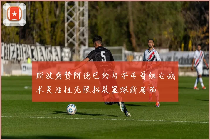 斯波盛赞阿德巴约与字母哥组合战术灵活性无限拓展篮球新局面