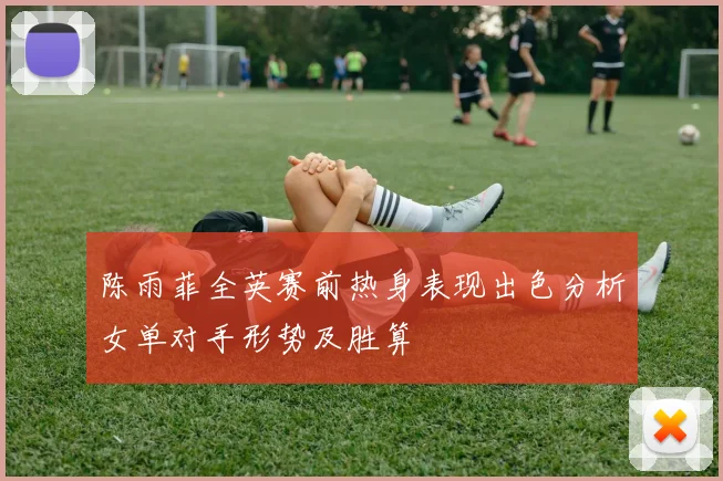 陈雨菲全英赛前热身表现出色分析女单对手形势及胜算