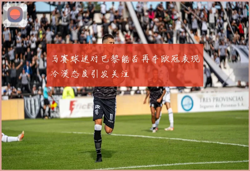 马赛球迷对巴黎能否再夺欧冠表现冷漠态度引发关注