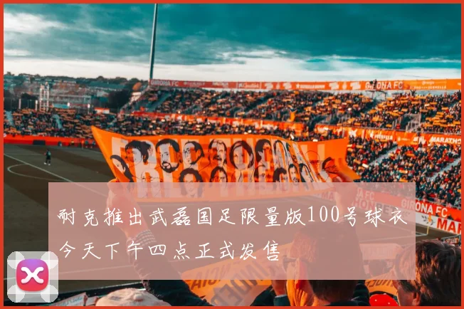 耐克推出武磊国足限量版100号球衣今天下午四点正式发售