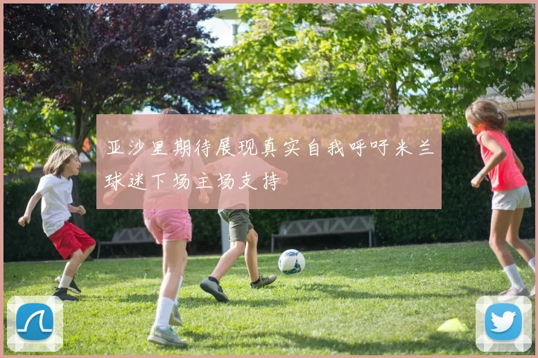 亚沙里期待展现真实自我呼吁米兰球迷下场主场支持