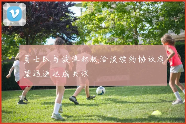 勇士队与波津积极洽谈续约协议有望迅速达成共识