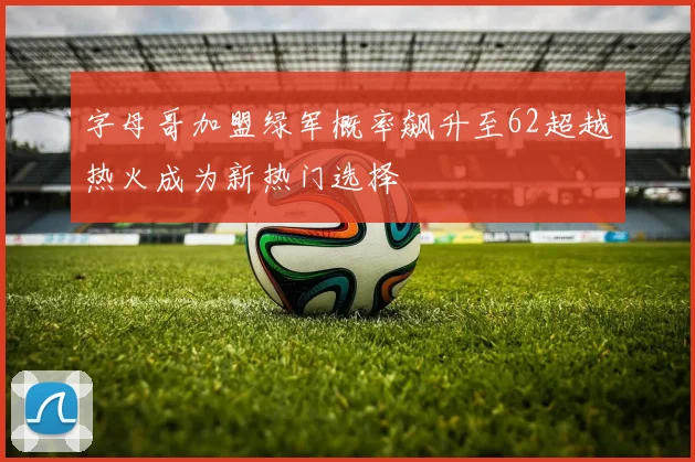 字母哥加盟绿军概率飙升至62超越热火成为新热门选择