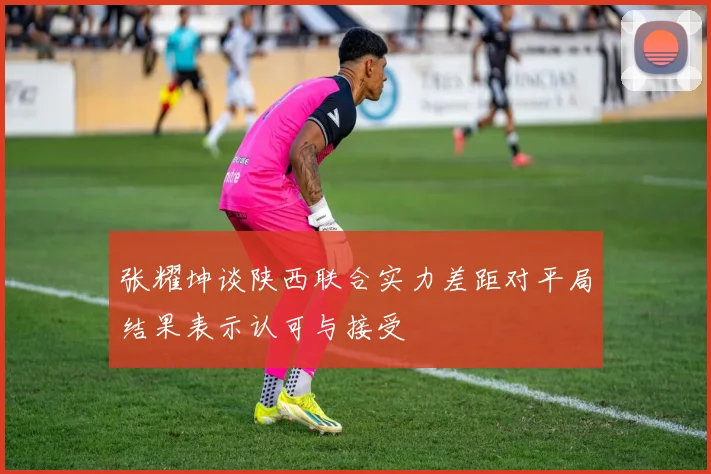 张耀坤谈陕西联合实力差距对平局结果表示认可与接受