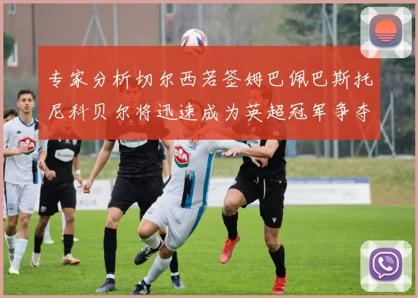 专家分析切尔西若签姆巴佩巴斯托尼科贝尔将迅速成为英超冠军争夺者