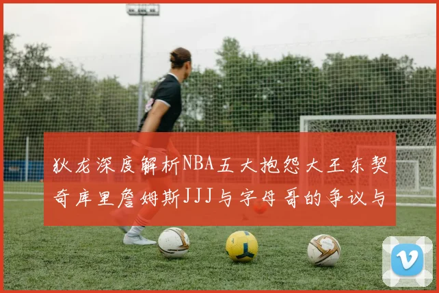 狄龙深度解析NBA五大抱怨大王东契奇库里詹姆斯JJJ与字母哥的争议与影响